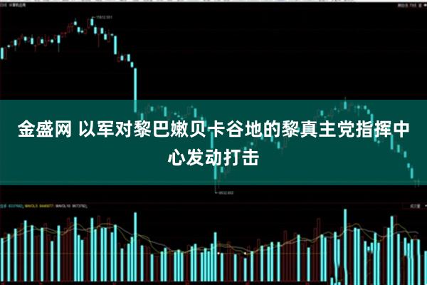 金盛网 以军对黎巴嫩贝卡谷地的黎真主党指挥中心发动打击