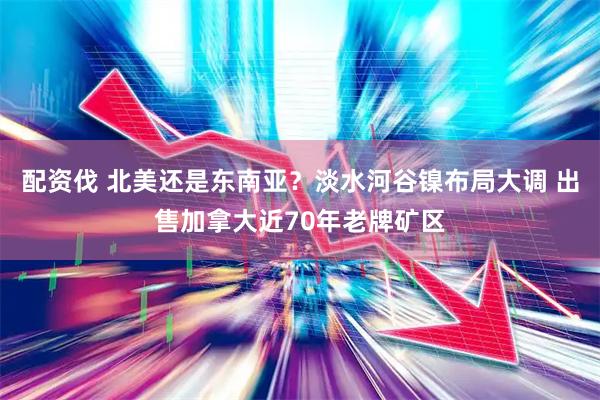 配资伐 北美还是东南亚？淡水河谷镍布局大调 出售加拿大近70年老牌矿区