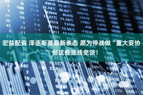 宏益配资 泽连斯基最新表态 愿为停战做“重大妥协” 但这些底线免谈！