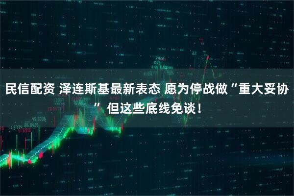 民信配资 泽连斯基最新表态 愿为停战做“重大妥协” 但这些底线免谈！
