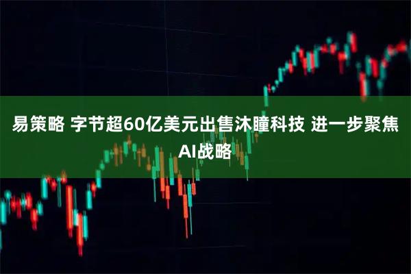 易策略 字节超60亿美元出售沐瞳科技 进一步聚焦AI战略