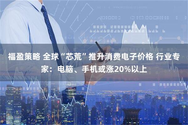 福盈策略 全球“芯荒”推升消费电子价格 行业专家：电脑、手机或涨20%以上