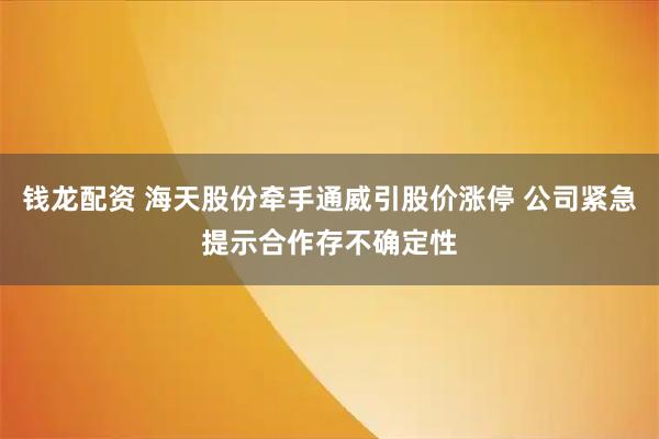 钱龙配资 海天股份牵手通威引股价涨停 公司紧急提示合作存不确定性