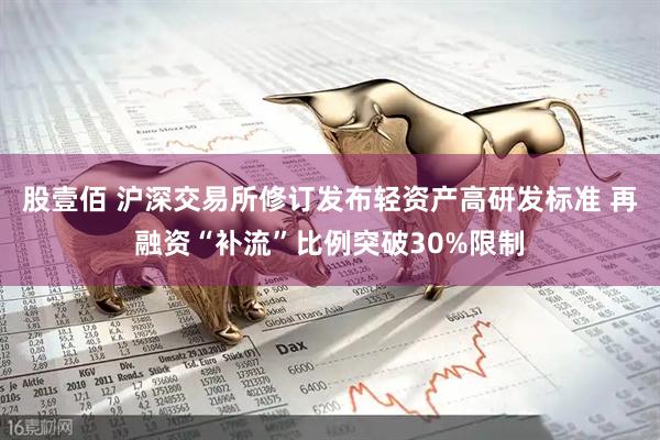 股壹佰 沪深交易所修订发布轻资产高研发标准 再融资“补流”比例突破30%限制