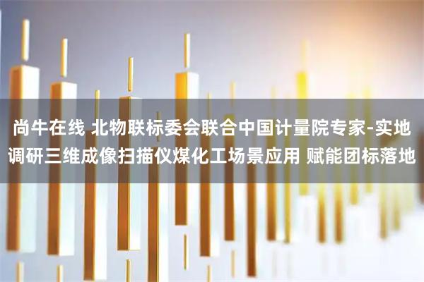 尚牛在线 北物联标委会联合中国计量院专家-实地调研三维成像扫描仪煤化工场景应用 赋能团标落地