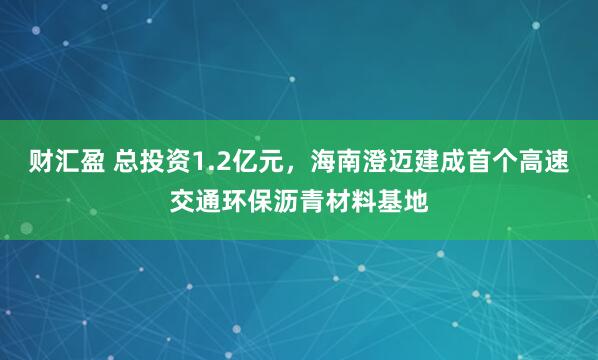 财汇盈 总投资1.2亿元，海南澄迈建成首个高速交通环保沥青材料基地