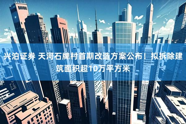 兴泊证券 天河石牌村首期改造方案公布！拟拆除建筑面积超10万平方米