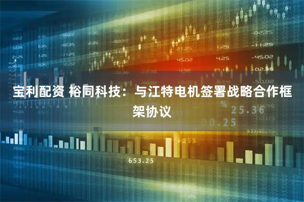 宝利配资 裕同科技：与江特电机签署战略合作框架协议