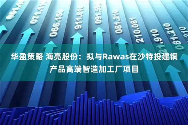 华盈策略 海亮股份：拟与Rawas在沙特投建铜产品高端智造加工厂项目