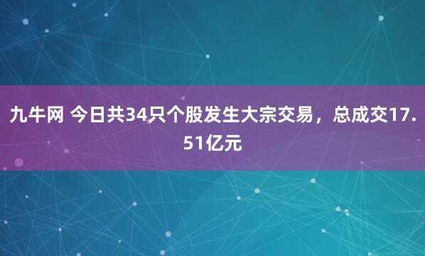 九牛网 今日共34只个股发生大宗交易，总成交17.51亿元