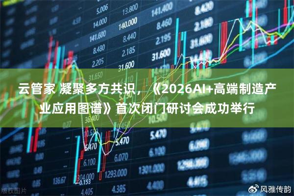 云管家 凝聚多方共识，《2026AI+高端制造产业应用图谱》首次闭门研讨会成功举行