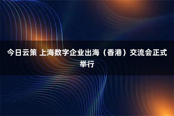 今日云策 上海数字企业出海（香港）交流会正式举行
