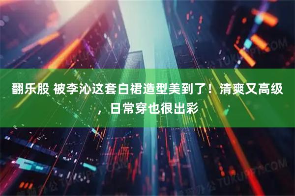 翻乐股 被李沁这套白裙造型美到了！清爽又高级，日常穿也很出彩