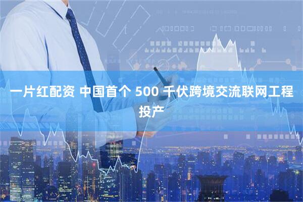 一片红配资 中国首个 500 千伏跨境交流联网工程投产