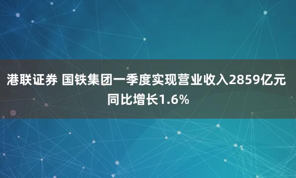 港联证券 国铁集团一季度实现营业收入2859亿元 同比增长1.6%