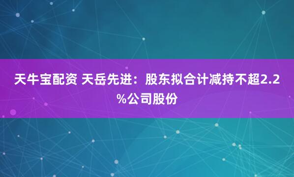 天牛宝配资 天岳先进：股东拟合计减持不超2.2%公司股份