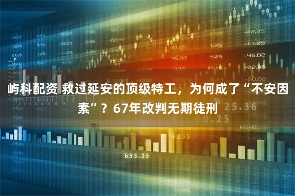 屿科配资 救过延安的顶级特工，为何成了“不安因素”？67年改判无期徒刑