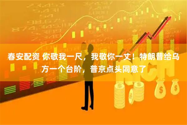 春安配资 你敬我一尺，我敬你一丈！特朗普给乌方一个台阶，普京点头同意了