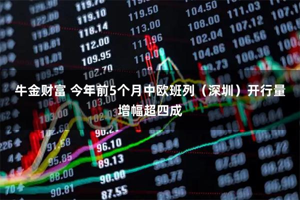 牛金财富 今年前5个月中欧班列（深圳）开行量增幅超四成
