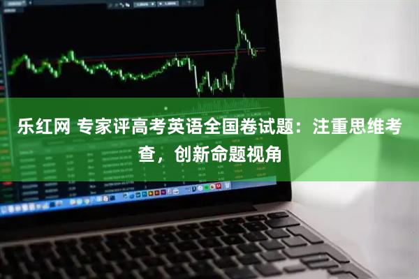 乐红网 专家评高考英语全国卷试题：注重思维考查，创新命题视角