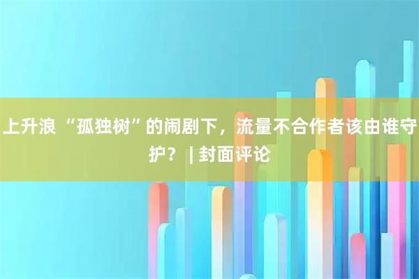 上升浪 “孤独树”的闹剧下,流量不合作者该由谁守护? | 封面评论