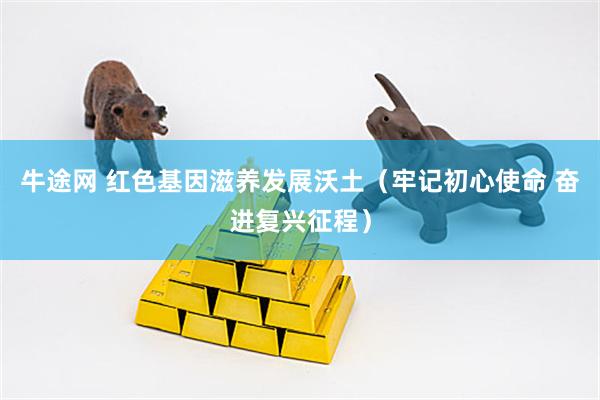 牛途网 红色基因滋养发展沃土（牢记初心使命 奋进复兴征程）