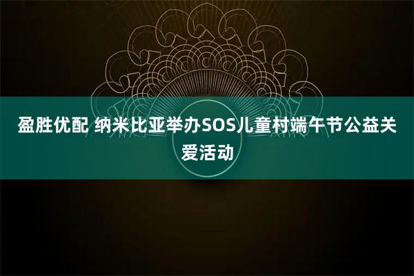 盈胜优配 纳米比亚举办SOS儿童村端午节公益关爱活动