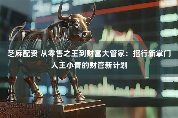 芝麻配资 从零售之王到财富大管家:招行新掌门人王小青的财管新计划