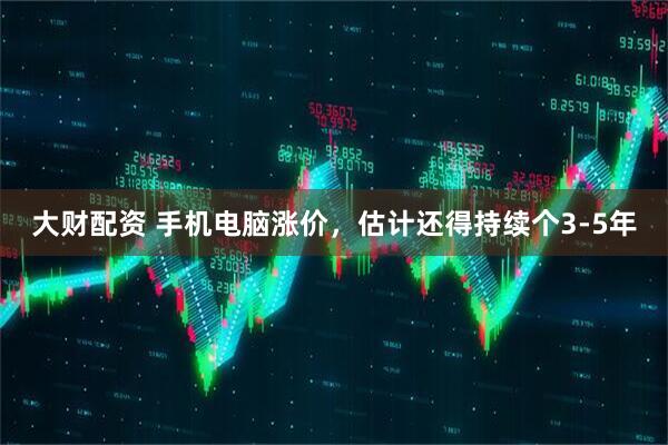 大财配资 手机电脑涨价，估计还得持续个3-5年