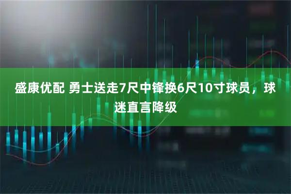 盛康优配 勇士送走7尺中锋换6尺10寸球员,球迷直言降级