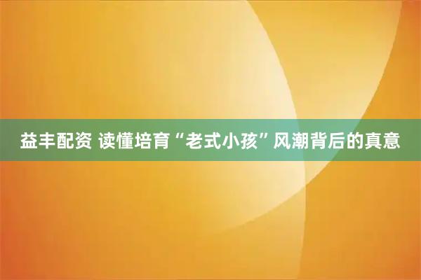 益丰配资 读懂培育“老式小孩”风潮背后的真意
