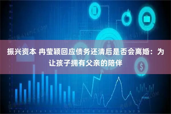 振兴资本 冉莹颖回应债务还清后是否会离婚：为让孩子拥有父亲的陪伴