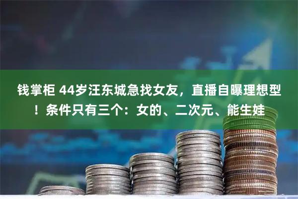 钱掌柜 44岁汪东城急找女友，直播自曝理想型！条件只有三个：女的、二次元、能生娃
