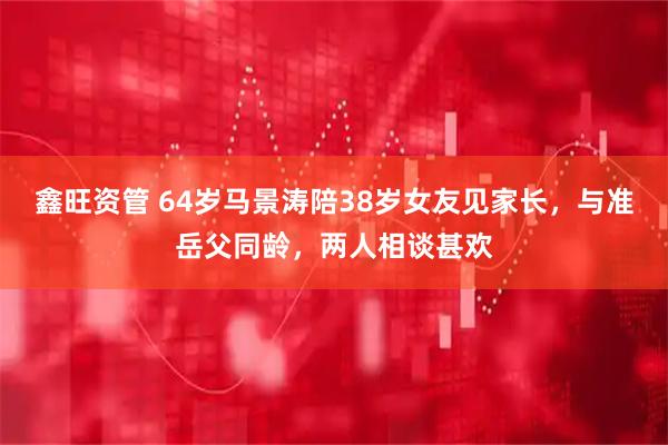 鑫旺资管 64岁马景涛陪38岁女友见家长，与准岳父同龄，两人相谈甚欢
