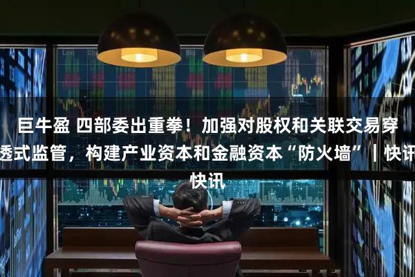 巨牛盈 四部委出重拳！加强对股权和关联交易穿透式监管，构建产业资本和金融资本“防火墙”｜快讯