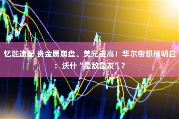 忆融速配 贵金属崩盘、美元走高！华尔街想搞明白：沃什“是敌是友”？