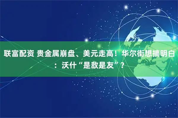 联富配资 贵金属崩盘、美元走高！华尔街想搞明白：沃什“是敌是友”？