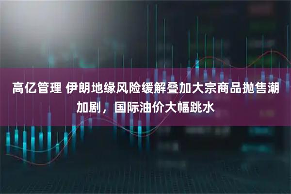 高亿管理 伊朗地缘风险缓解叠加大宗商品抛售潮加剧，国际油价大幅跳水
