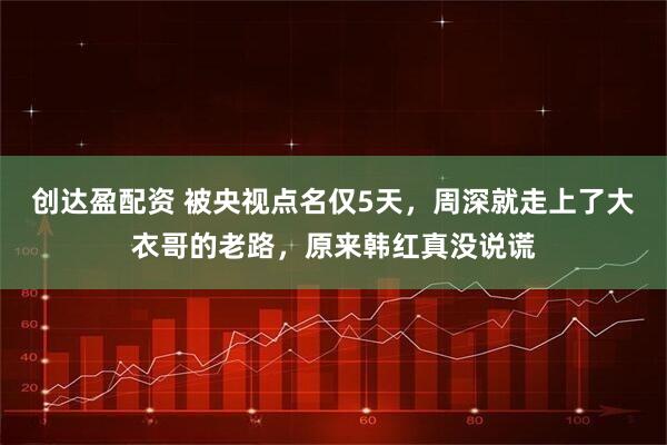 创达盈配资 被央视点名仅5天，周深就走上了大衣哥的老路，原来韩红真没说谎