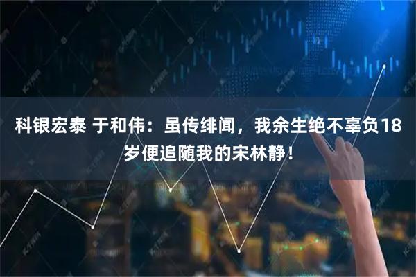 科银宏泰 于和伟：虽传绯闻，我余生绝不辜负18岁便追随我的宋林静！