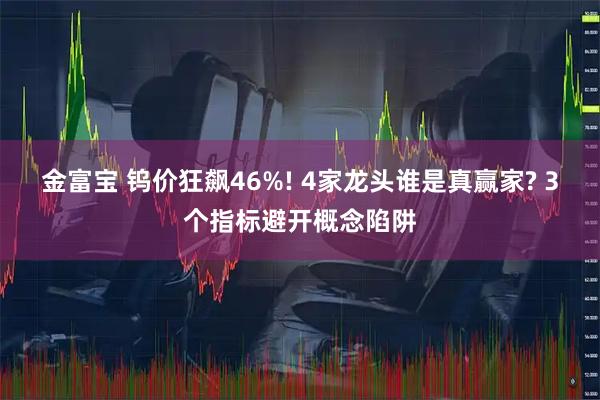 金富宝 钨价狂飙46%! 4家龙头谁是真赢家? 3个指标避开概念陷阱