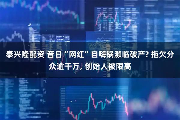 泰兴隆配资 昔日“网红”自嗨锅濒临破产? 拖欠分众逾千万, 创始人被限高