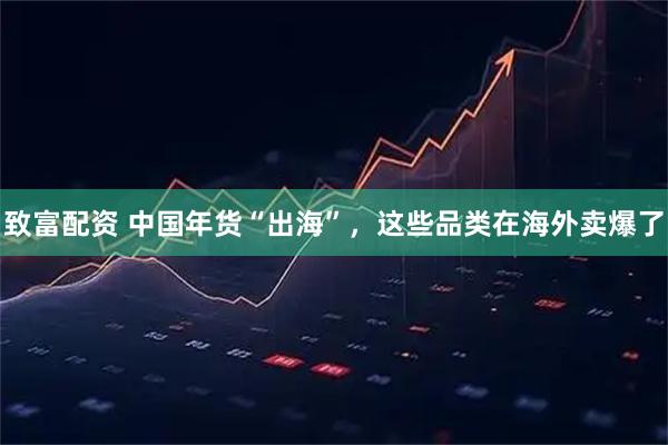 致富配资 中国年货“出海”，这些品类在海外卖爆了