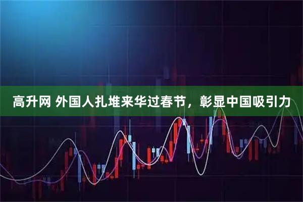 高升网 外国人扎堆来华过春节，彰显中国吸引力