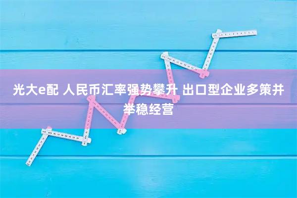 光大e配 人民币汇率强势攀升 出口型企业多策并举稳经营