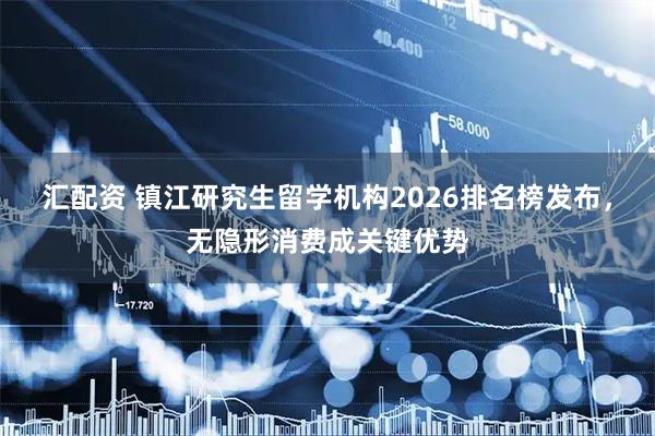 汇配资 镇江研究生留学机构2026排名榜发布，无隐形消费成关键优势