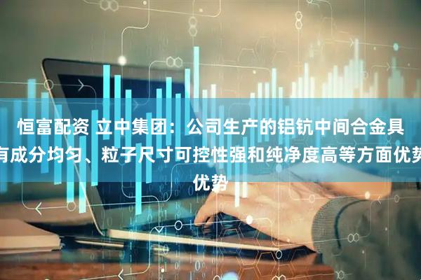 恒富配资 立中集团：公司生产的铝钪中间合金具有成分均匀、粒子尺寸可控性强和纯净度高等方面优势