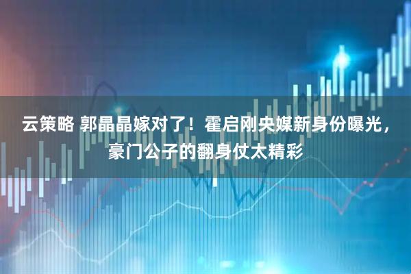 云策略 郭晶晶嫁对了！霍启刚央媒新身份曝光，豪门公子的翻身仗太精彩