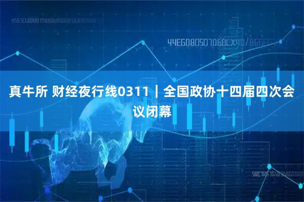 真牛所 财经夜行线0311｜全国政协十四届四次会议闭幕