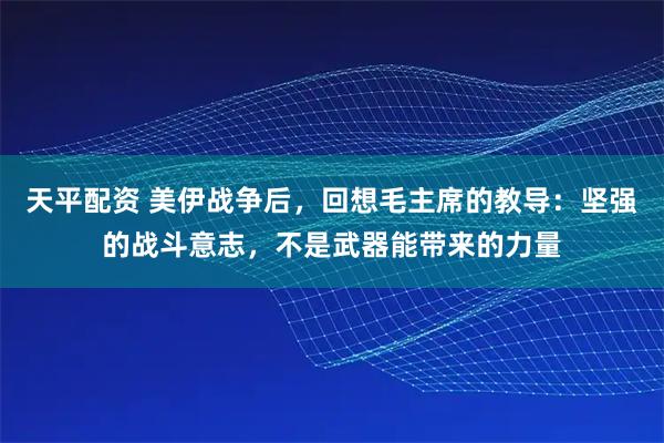 天平配资 美伊战争后，回想毛主席的教导：坚强的战斗意志，不是武器能带来的力量
